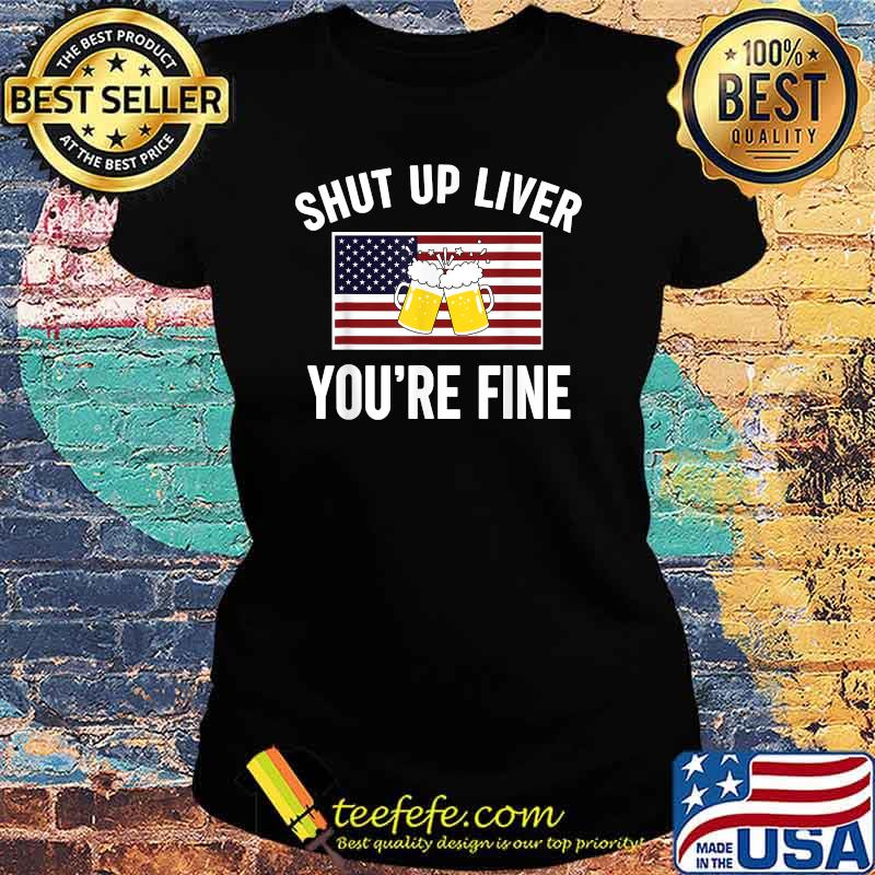 Shut Up Liver You're Fine Beer FLag 4th of July Funny Drinking T-Shirt Ladies tee Shut Up Liver You're Fine Beer FLag 4th of July Funny Drinking T-Shirt Ladies tee