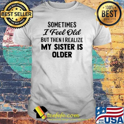Sometimes I Feel Old But Then I Realize My Sister IS Older Shirt