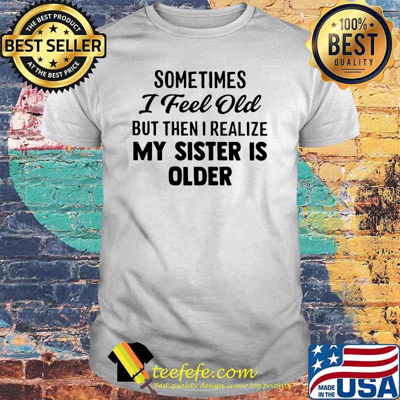 Sometimes I Feel Old But Then I Realize My Sister IS Older Shirt Sometimes I Feel Old But Then I Realize My Sister IS Older Shirt