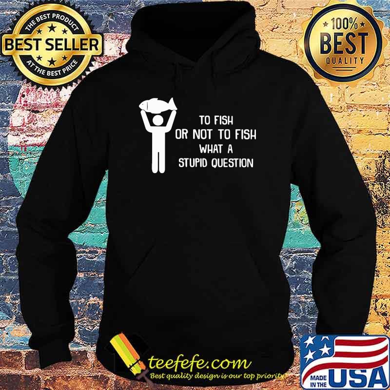 To Fish Or Not To Fish - What A Stupid Question Shirt Hoodie To Fish Or Not To Fish - What A Stupid Question Shirt Hoodie