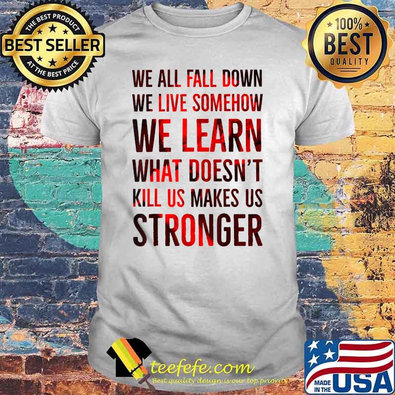We all fall down we live somehow we learn what doent kill us makes us stronger shirt