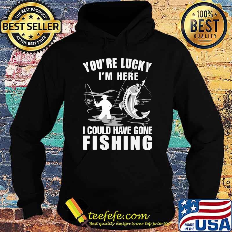 You're Lucky I' Here I Could Have Gone Fishing Shirt Hoodie You're Lucky I' Here I Could Have Gone Fishing Shirt Hoodie