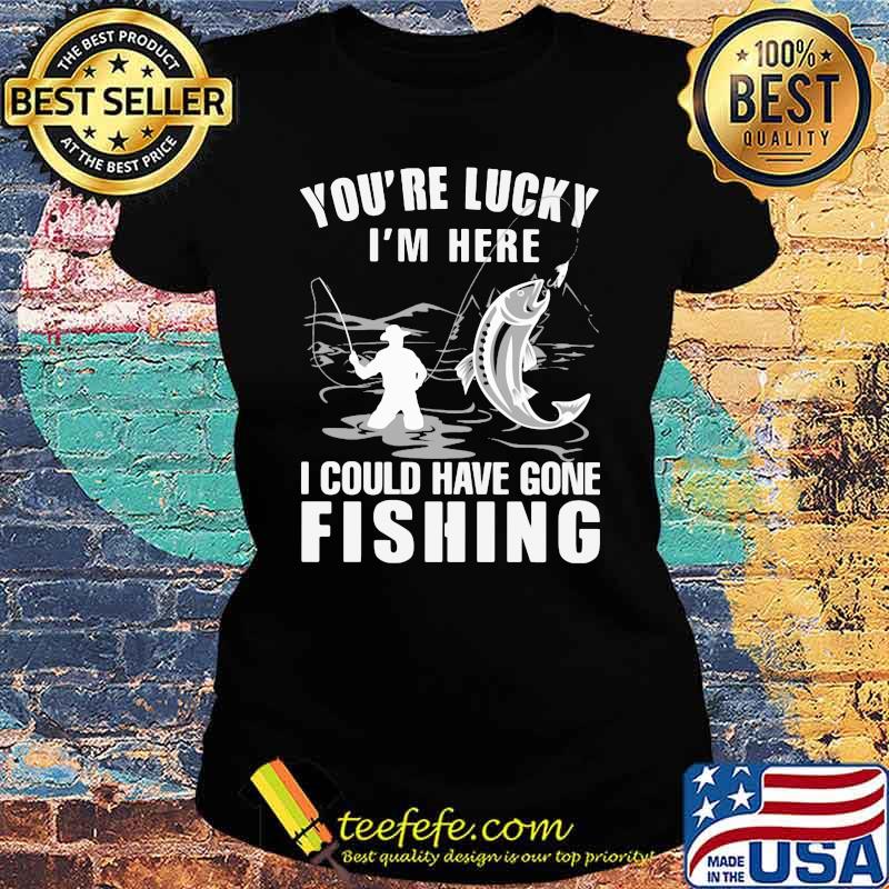 You're Lucky I' Here I Could Have Gone Fishing Shirt Ladies tee You're Lucky I' Here I Could Have Gone Fishing Shirt Ladies tee