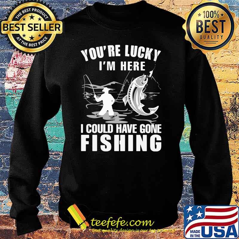 You're Lucky I' Here I Could Have Gone Fishing Shirt Sweater You're Lucky I' Here I Could Have Gone Fishing Shirt Sweater