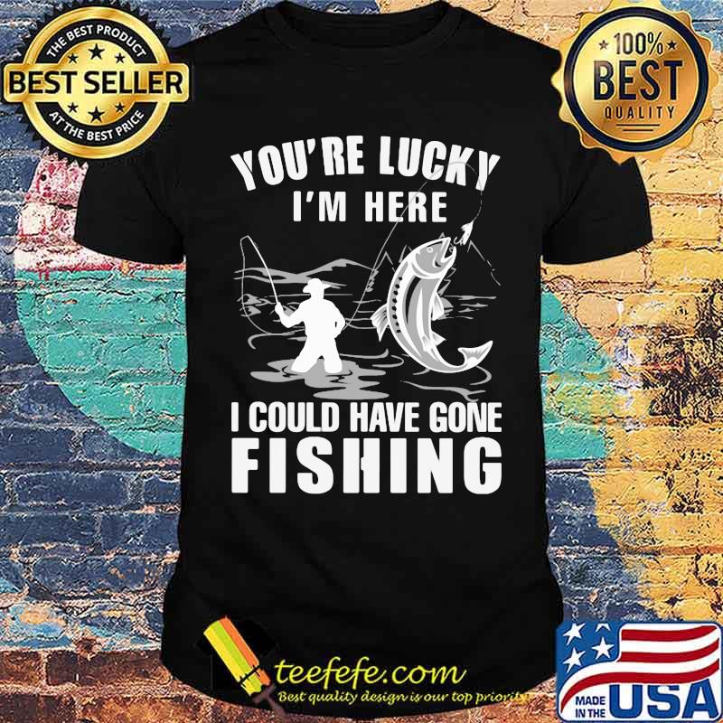 You're Lucky I' Here I Could Have Gone Fishing Shirt You're Lucky I' Here I Could Have Gone Fishing Shirt