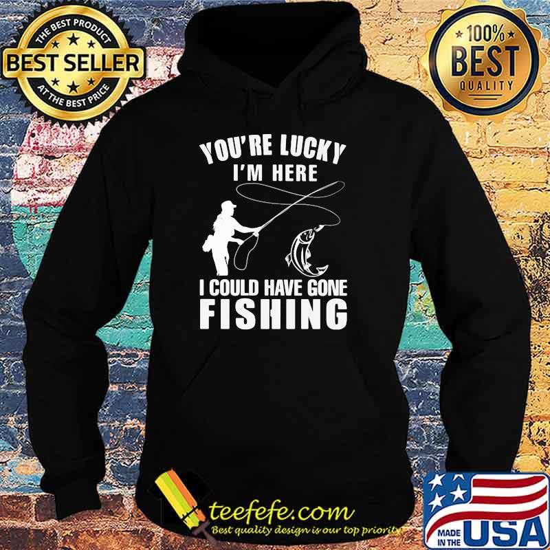 You're Lucky I'm Here I Could Have Gone Fishing Shirt Hoodie You're Lucky I'm Here I Could Have Gone Fishing Shirt Hoodie