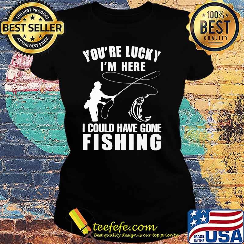 You're Lucky I'm Here I Could Have Gone Fishing Shirt Ladies tee You're Lucky I'm Here I Could Have Gone Fishing Shirt Ladies tee