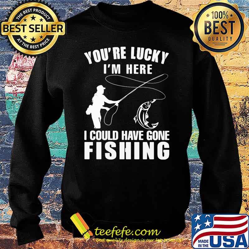 You're Lucky I'm Here I Could Have Gone Fishing Shirt Sweater You're Lucky I'm Here I Could Have Gone Fishing Shirt Sweater