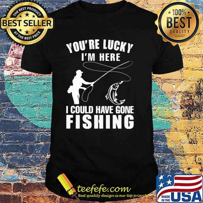 You're Lucky I'm Here I Could Have Gone Fishing Shirt