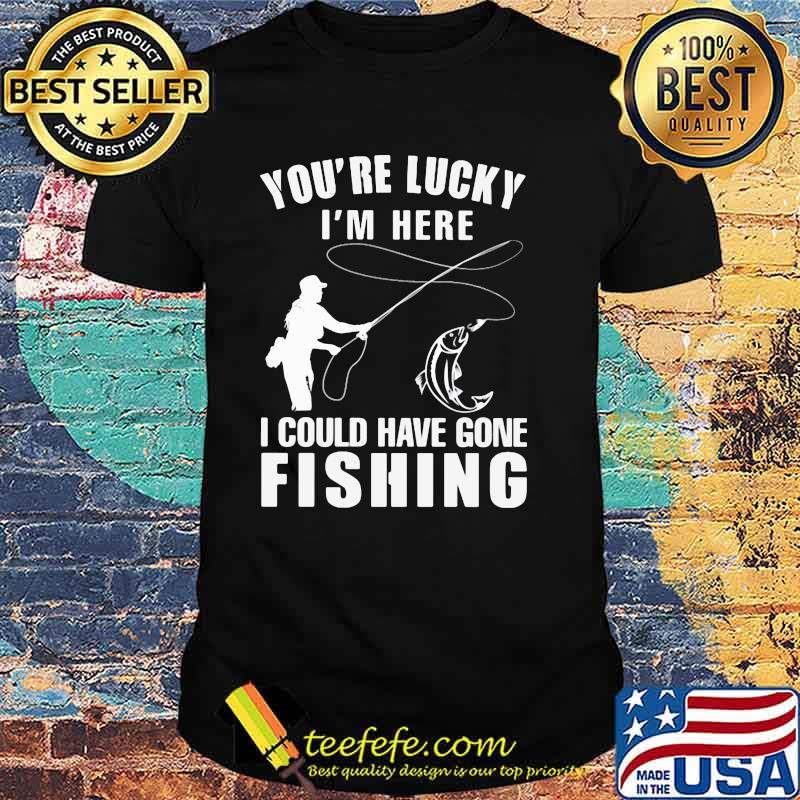 You're Lucky I'm Here I Could Have Gone Fishing Shirt You're Lucky I'm Here I Could Have Gone Fishing Shirt