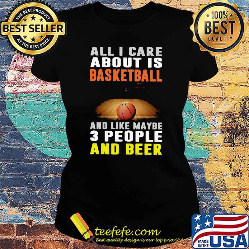 All I Care About Is Basketball And Like Maybe 3 People And Beer Shirt Ladies tee All I Care About Is Basketball And Like Maybe 3 People And Beer Shirt Ladies tee