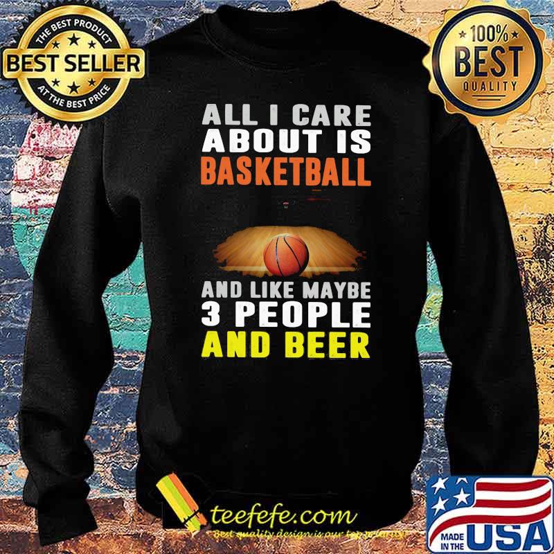 All I Care About Is Basketball And Like Maybe 3 People And Beer Shirt Sweater All I Care About Is Basketball And Like Maybe 3 People And Beer Shirt Sweater