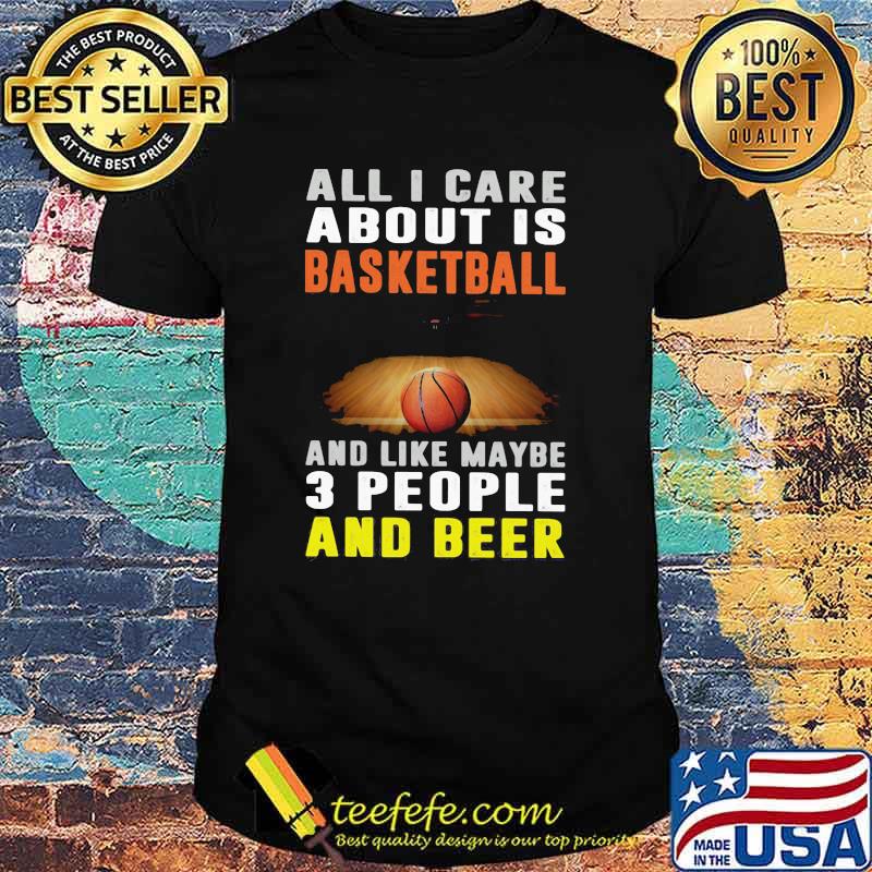 All I Care About Is Basketball And Like Maybe 3 People And Beer Shirt