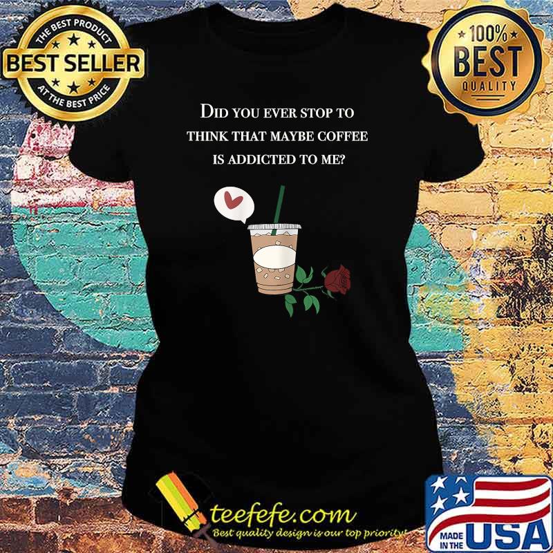 Did You ever stop to think that maybe coffee is addicted to me rose T-Shirt Ladies tee Did You ever stop to think that maybe coffee is addicted to me rose T-Shirt Ladies tee