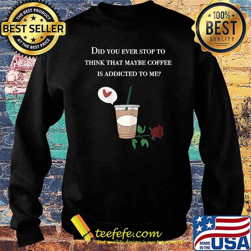 Did You ever stop to think that maybe coffee is addicted to me rose T-Shirt Sweater Did You ever stop to think that maybe coffee is addicted to me rose T-Shirt Sweater