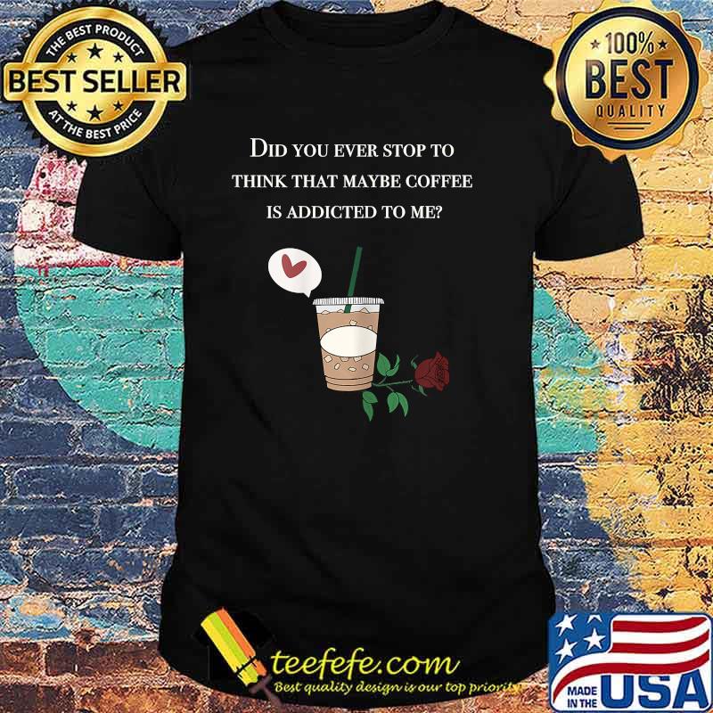 Did You ever stop to think that maybe coffee is addicted to me rose T-Shirt Did You ever stop to think that maybe coffee is addicted to me rose T-Shirt
