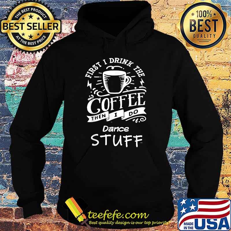 First I Drink The Coffee Then I Do Dance Stuff Shirt Hoodie First I Drink The Coffee Then I Do Dance Stuff Shirt Hoodie