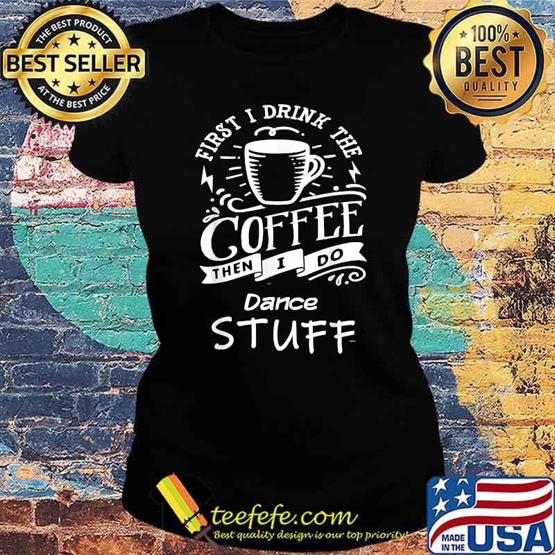 First I Drink The Coffee Then I Do Dance Stuff Shirt Ladies tee First I Drink The Coffee Then I Do Dance Stuff Shirt Ladies tee