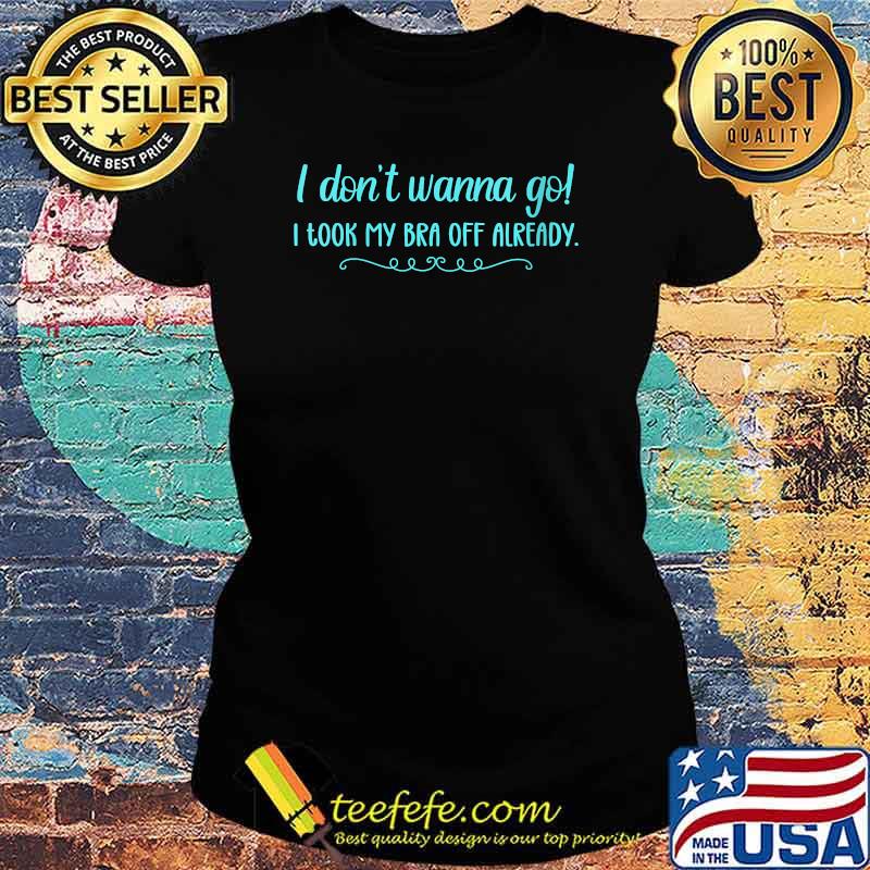 I Don't Wanna Go! I Took My Bra Off Already T-Shirt Ladies tee I Don't Wanna Go! I Took My Bra Off Already T-Shirt Ladies tee