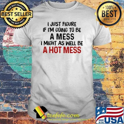 I Just Figure Ì I'm Going To Be A Mes I Might As Well Be A Hot Mess Shirt
