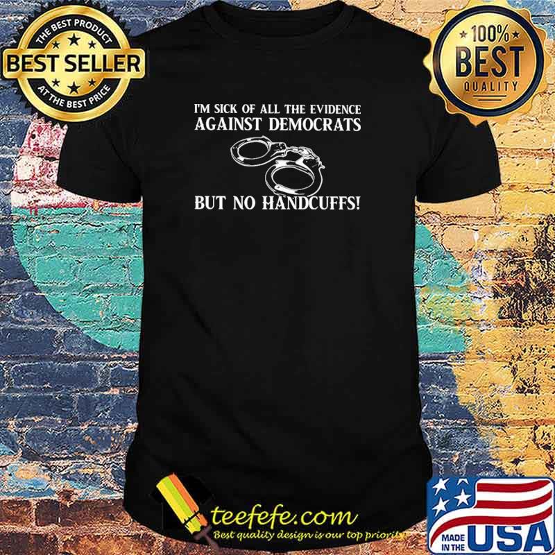 I'm Sick Of All The Evidence Against Demcrats But No Handcuffs Shirt I'm Sick Of All The Evidence Against Demcrats But No Handcuffs Shirt