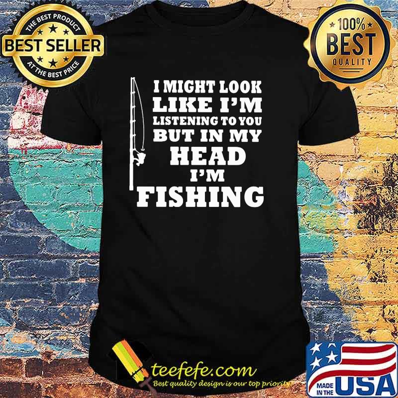I might look like im listening to you but in my head im fishing shirt