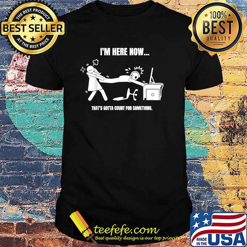 Im Here Now Thats Gotta Count for Something T-Shirt
