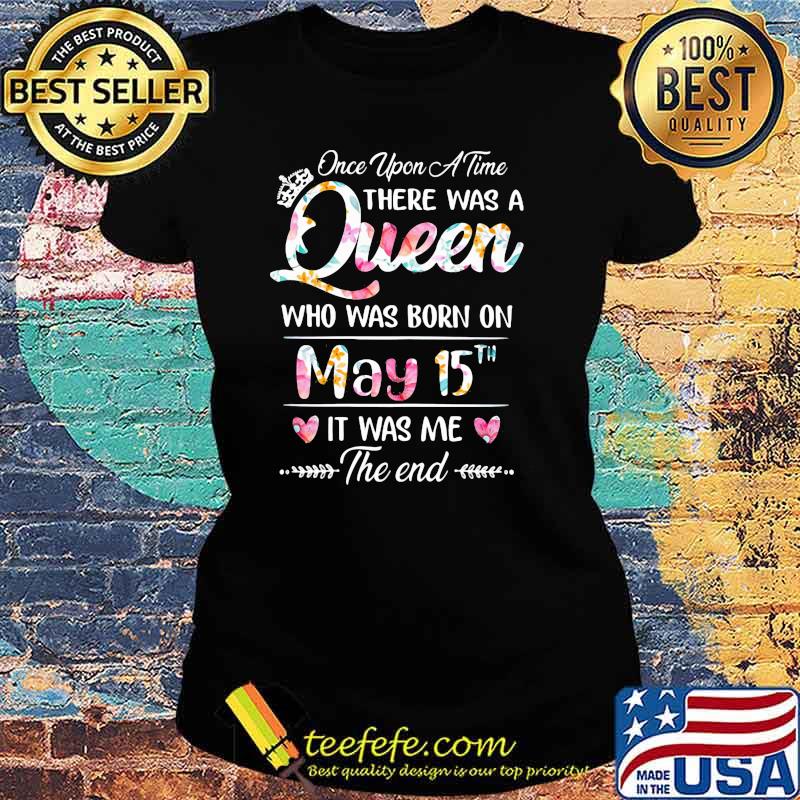 Once Upon A time There Was A Queen Who Was Born On May 15th It was Me The End Flower Shirt Ladies tee Once Upon A time There Was A Queen Who Was Born On May 15th It was Me The End Flower Shirt Ladies tee