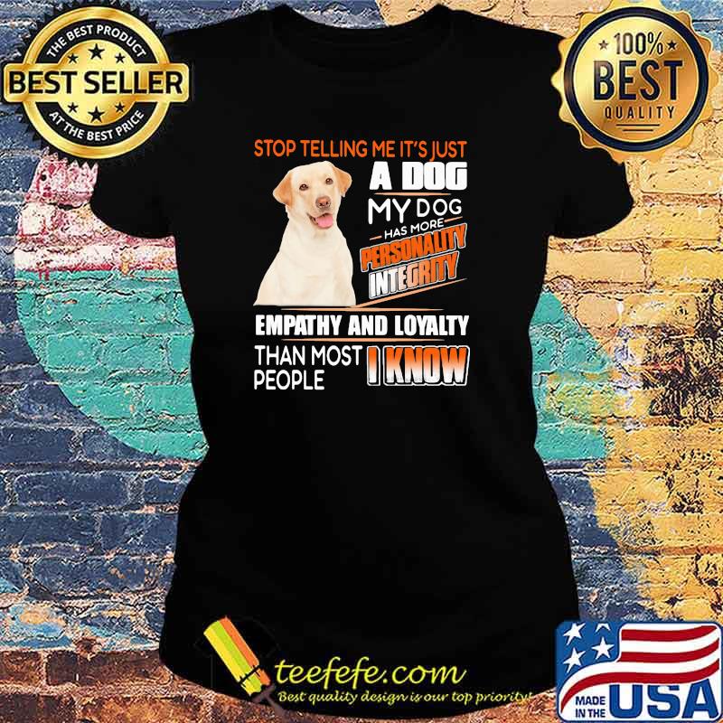 Stop Telling Me It's Just A Dog My Dog Has More Personality Integrity Empathy And Loyalty Than Most People I Know Labrador Shirt Ladies tee Stop Telling Me It's Just A Dog My Dog Has More Personality Integrity Empathy And Loyalty Than Most People I Know Labrador Shirt Ladies tee