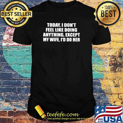 Today i dont feel like doing anything except my wife id do her shirt