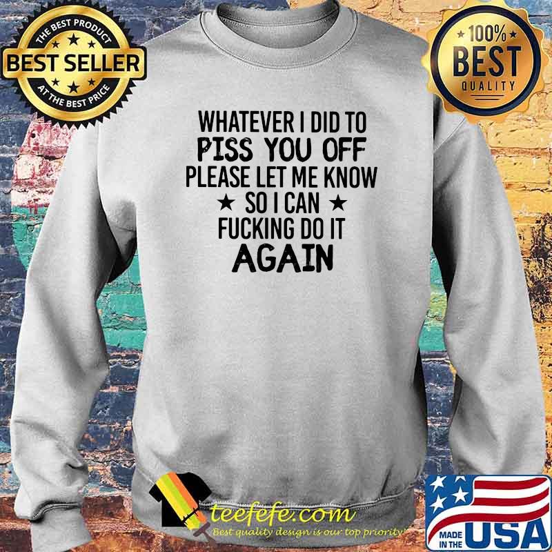 Whatever I Did To Piss You Off Please Let Me Know So I Can Fucking Do It Again Shirt Sweater Whatever I Did To Piss You Off Please Let Me Know So I Can Fucking Do It Again Shirt Sweater