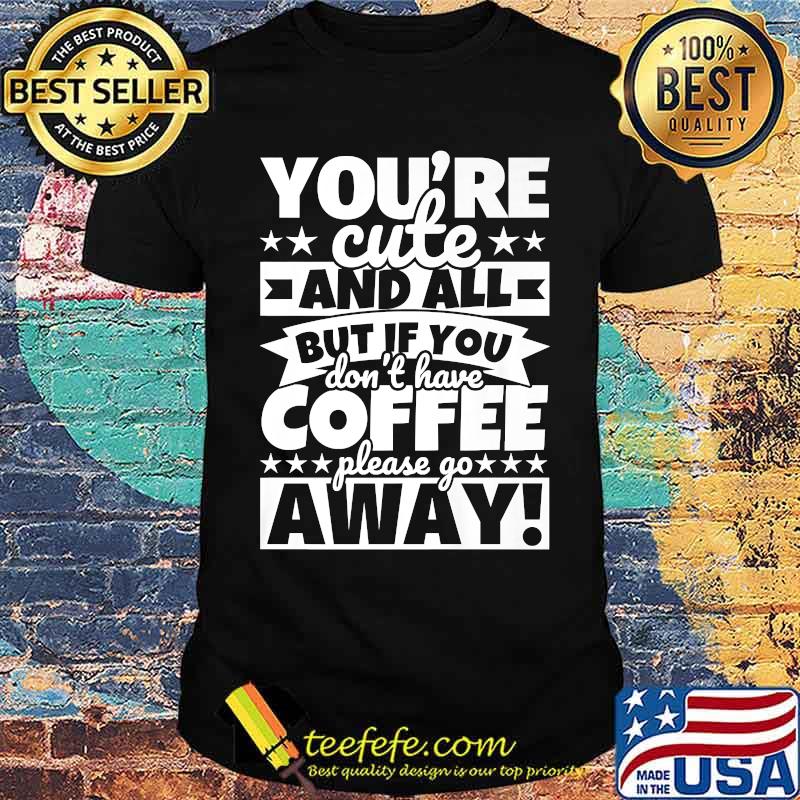 Youre cute and all but if you dont have coffee please go away shirt