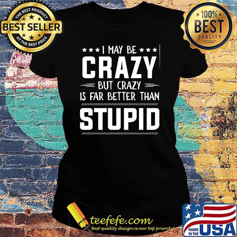 I may be crazy but crazy is far better than stupid s Ladies tee I may be crazy but crazy is far better than stupid s Ladies tee