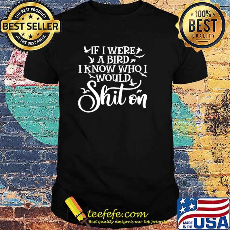 If I Were A Bird I Know Who I Would Shit On Shirt