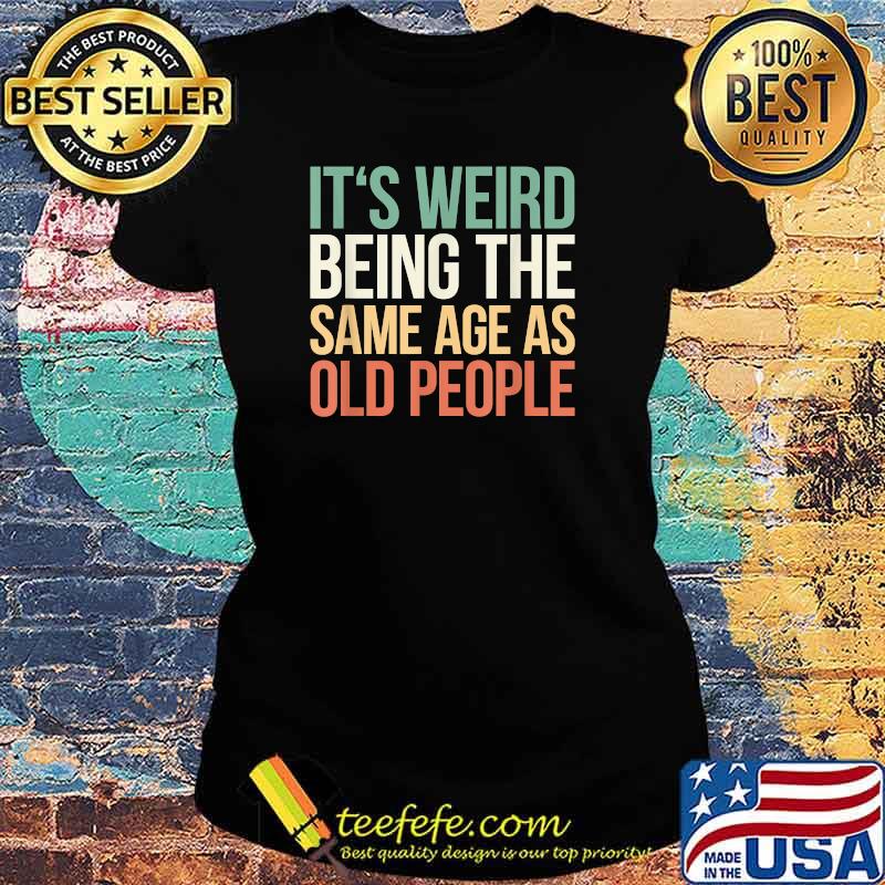 Its Weird Being The Same Age As Old People T-Shirt Ladies tee Its Weird Being The Same Age As Old People T-Shirt Ladies tee