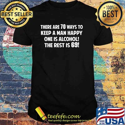 There are 70 ways to keep a man happy one is alcohol the rest is 69 shirt