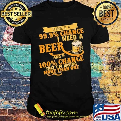 There's A 99.9 Chance I Need A Beer And A 100 Chance That I'm Having More Than One Shirt