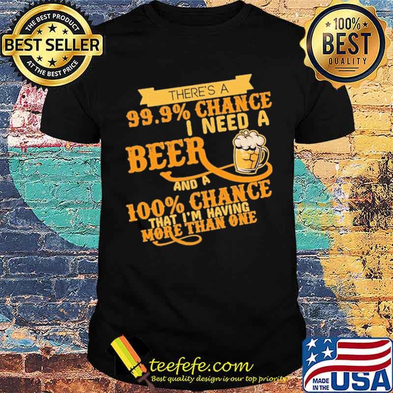 There's A 99.9 Chance I Need A Beer And A 100 Chance That I'm Having More Than One Shirt There's A 99.9 Chance I Need A Beer And A 100 Chance That I'm Having More Than One Shirt