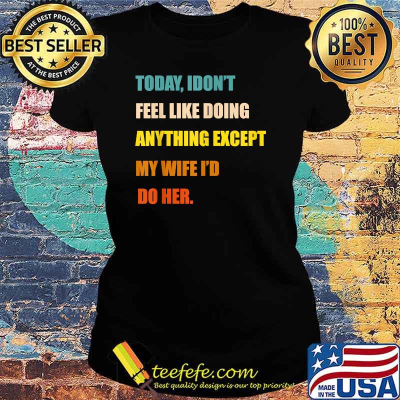 Today I Don't Feel Like Doing Anything Except My Wife I'd Do T-Shirt Ladies tee Today I Don't Feel Like Doing Anything Except My Wife I'd Do T-Shirt Ladies tee