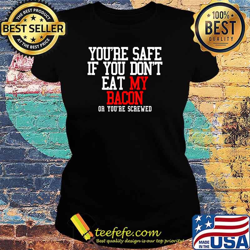 You're Safe If You Don't Eat My Bacon Or You're Screwed T-s Ladies tee You're Safe If You Don't Eat My Bacon Or You're Screwed T-s Ladies tee