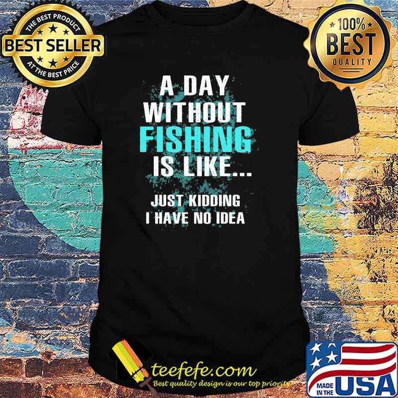 A day without fishing is like just kidding i have no idea shirt