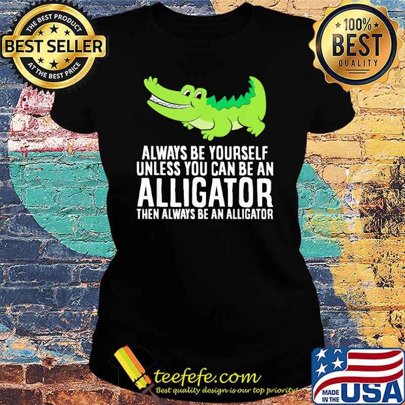 always-be-yourself-unless-you-can-be-an-alligator-then-always-be-an-alligator-cross-shirt-Ladies-tee.jpg