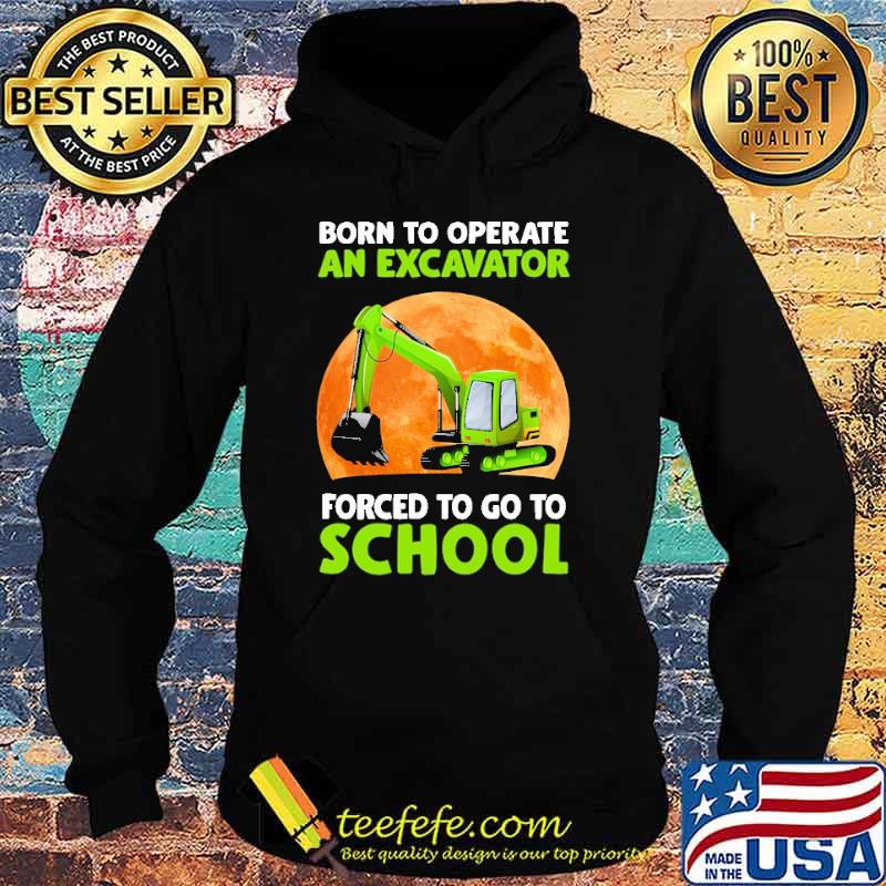 Born To Operate An Excavator Forced To Go To School Shirt Hoodie Born To Operate An Excavator Forced To Go To School Shirt Hoodie