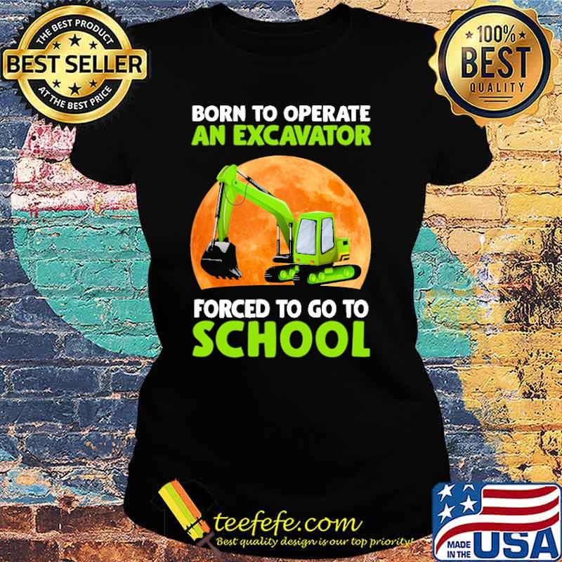 Born To Operate An Excavator Forced To Go To School Shirt Ladies tee Born To Operate An Excavator Forced To Go To School Shirt Ladies tee
