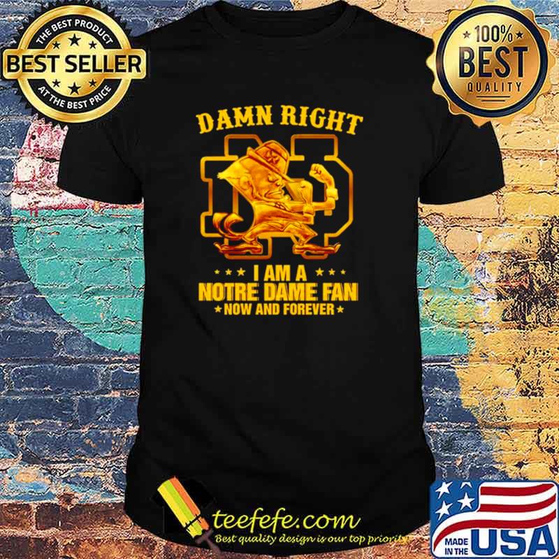Damn right I am a Notre Dame fan now and forever shirt