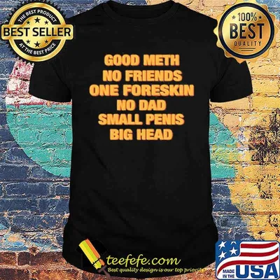 Good meth no friends one foreskin no dad small penis big head shirt