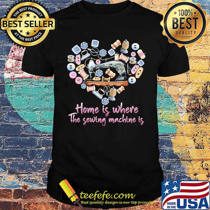 Home is where the sewing the sewing machine is heart shirt