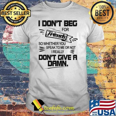 I dont beg for friends so wheter you speak to me or not i really dont give a damn shirt