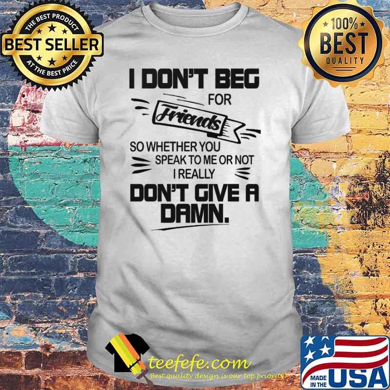I dont beg for friends so wheter you speak to me or not i really dont give a damn shirt