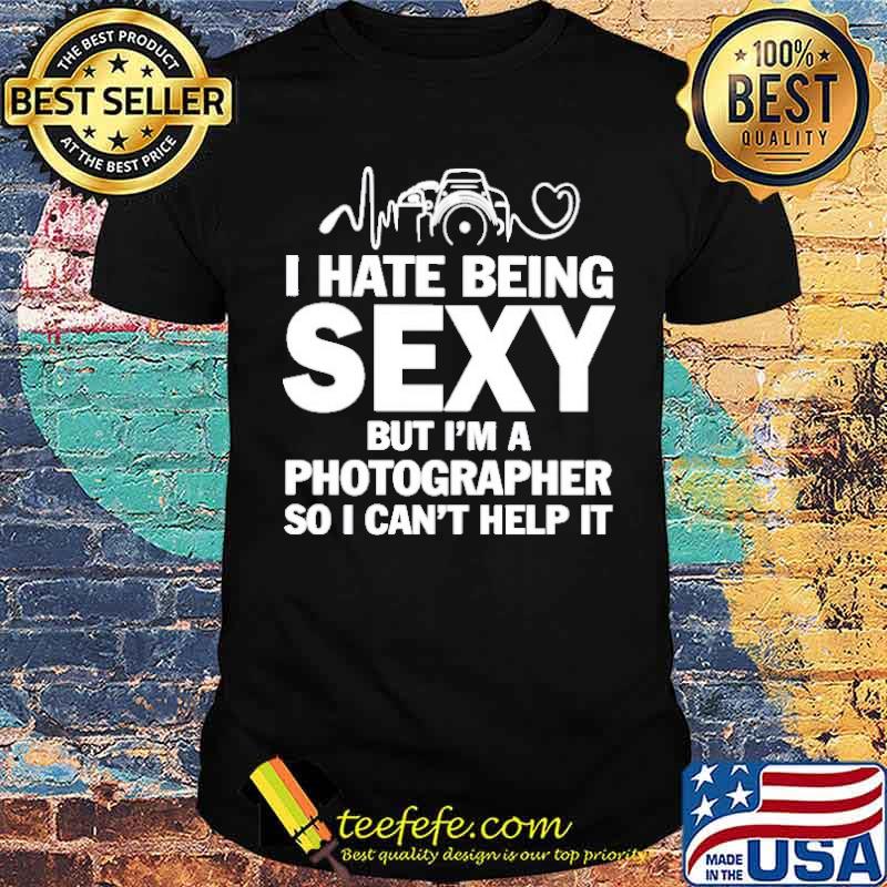 I hate being sexy but I’m a photographer so I can’t help it shirt